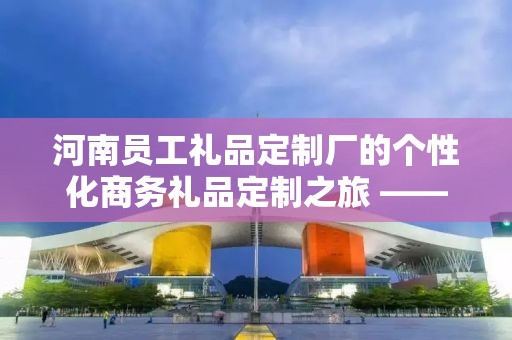 河南员工礼品定制厂的个性化商务礼品定制之旅 —— 深度解析企承礼品供应链公司