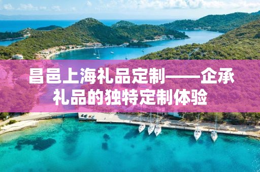 昌邑上海礼品定制——企承礼品的独特定制体验