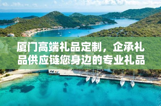 厦门高端礼品定制，企承礼品供应链您身边的专业礼品定制公司