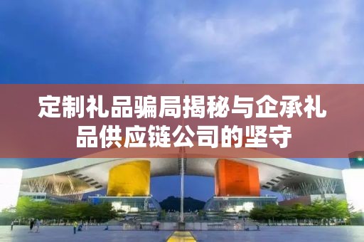 定制礼品骗局揭秘与企承礼品供应链公司的坚守