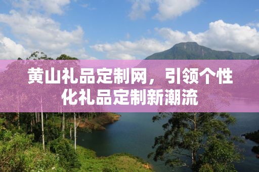 黄山礼品定制网，引领个性化礼品定制新潮流