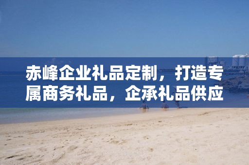 赤峰企业礼品定制，打造专属商务礼品，企承礼品供应链助力企业需求