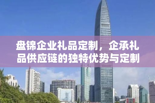 盘锦企业礼品定制，企承礼品供应链的独特优势与定制体验