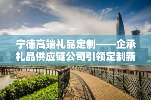宁德高端礼品定制——企承礼品供应链公司引领定制新风尚