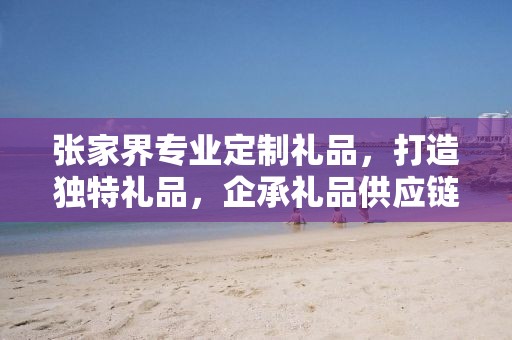 张家界专业定制礼品，打造独特礼品，企承礼品供应链卓越服务