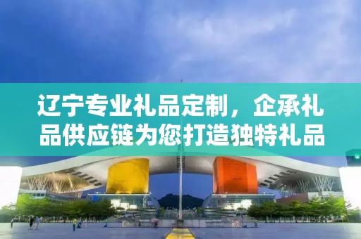 辽宁专业礼品定制，企承礼品供应链为您打造独特礼品体验