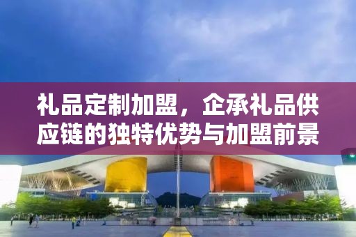礼品定制加盟，企承礼品供应链的独特优势与加盟前景