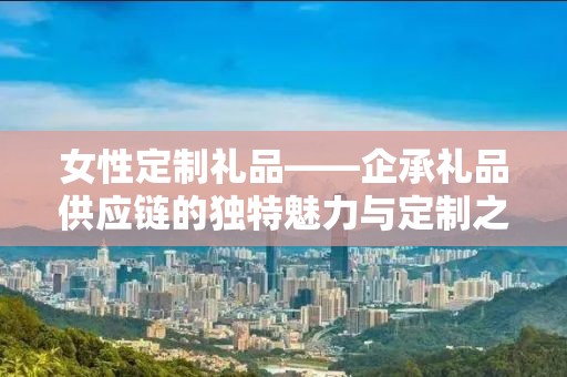 女性定制礼品——企承礼品供应链的独特魅力与定制之旅