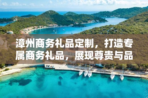 漳州商务礼品定制，打造专属商务礼品，展现尊贵与品味