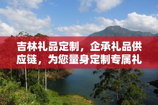吉林礼品定制，企承礼品供应链，为您量身定制专属礼品