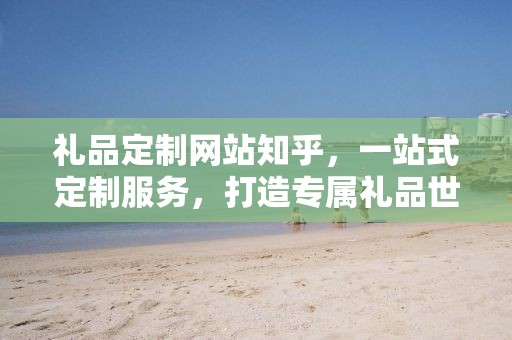 礼品定制网站知乎，一站式定制服务，打造专属礼品世界