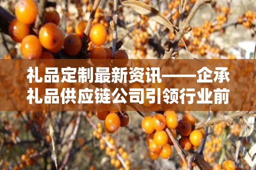 礼品定制最新资讯——企承礼品供应链公司引领行业前沿动态